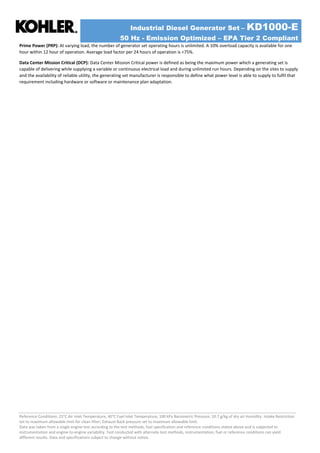 Industrial Diesel Generator Set – KD1000-E
50 Hz - Emission Optimized – EPA Tier 2 Compliant
Reference Conditions: 25°C Air Inlet Temperature, 40°C Fuel Inlet Temperature, 100 kPa Barometric Pressure; 10.7 g/kg of dry air Humidity. Intake Restriction
set to maximum allowable limit for clean filter; Exhaust Back pressure set to maximum allowable limit.
Data was taken from a single engine test according to the test methods, fuel specification and reference conditions stated above and is subjected to
instrumentation and engine-to-engine variability. Test conducted with alternate test methods, instrumentation, fuel or reference conditions can yield
different results. Data and specifications subject to change without notice.
Prime Power (PRP): At varying load, the number of generator set operating hours is unlimited. A 10% overload capacity is available for one
hour within 12 hour of operation. Average load factor per 24 hours of operation is <75%.
Data Center Mission Critical (DCP): Data Center Mission Critical power is defined as being the maximum power which a generating set is
capable of delivering while supplying a variable or continuous electrical load and during unlimited run hours. Depending on the sites to supply
and the availability of reliable utility, the generating set manufacturer is responsible to define what power level is able to supply to fulfil that
requirement including hardware or software or maintenance plan adaptation.
 