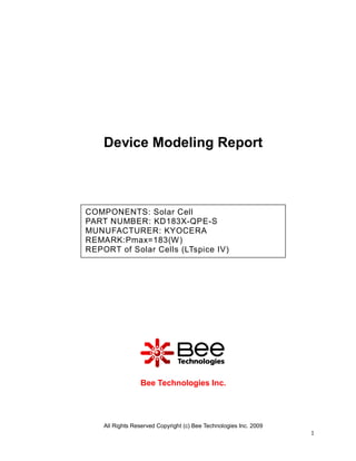 Device Modeling Report



COMPONENTS: Solar Cell
PART NUMBER: KD183X-QPE-S
MUNUFACTURER: KYOCERA
REMARK:Pmax=183(W)
REPORT of Solar Cells (LTspice IV)




                 Bee Technologies Inc.




    All Rights Reserved Copyright (c) Bee Technologies Inc. 2009
                                                                   1
 