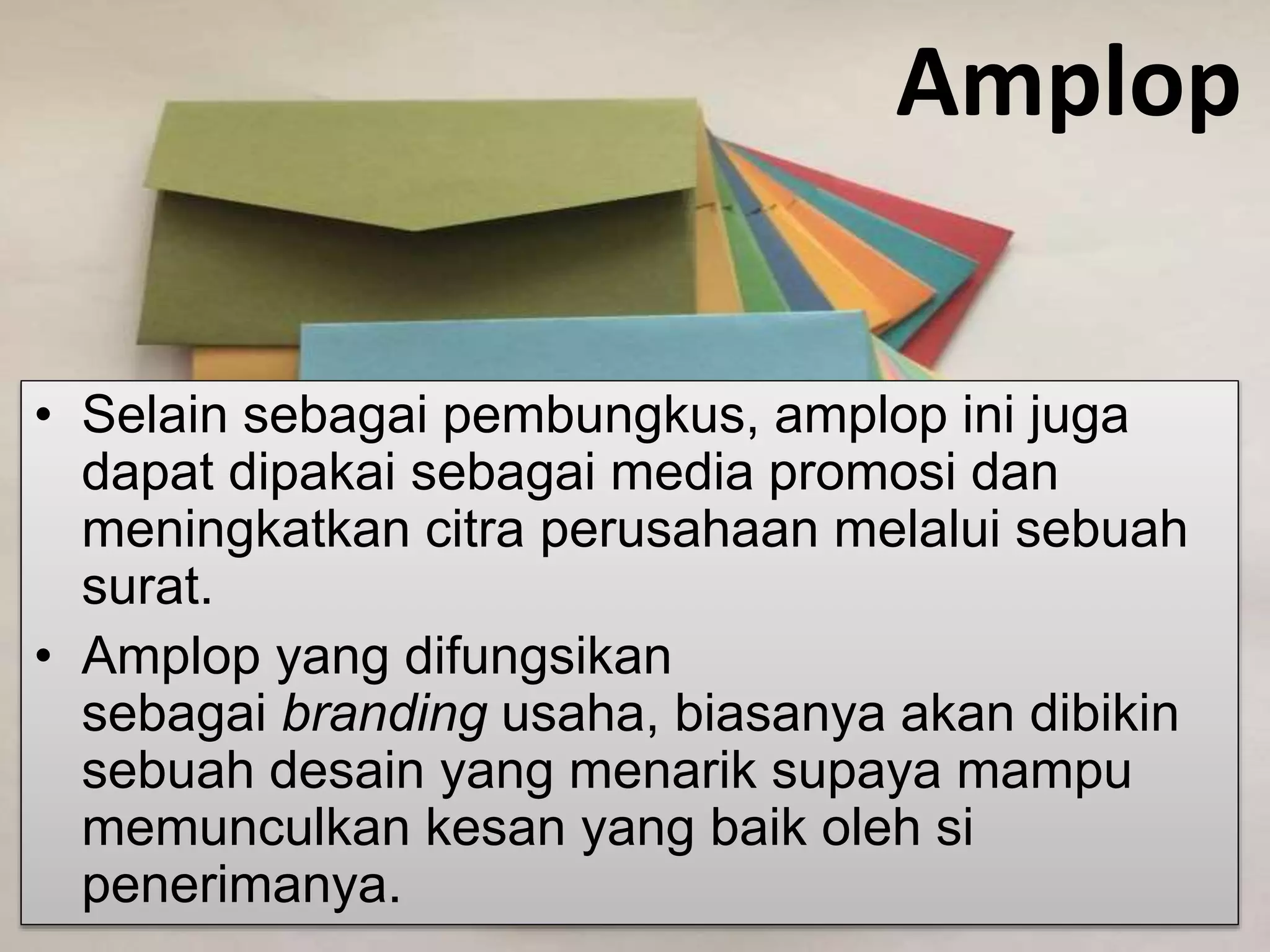 Amplop
• Selain sebagai pembungkus, amplop ini juga
dapat dipakai sebagai media promosi dan
meningkatkan citra perusahaan melalui sebuah
surat.
• Amplop yang difungsikan
sebagai branding usaha, biasanya akan dibikin
sebuah desain yang menarik supaya mampu
memunculkan kesan yang baik oleh si
penerimanya.
 
