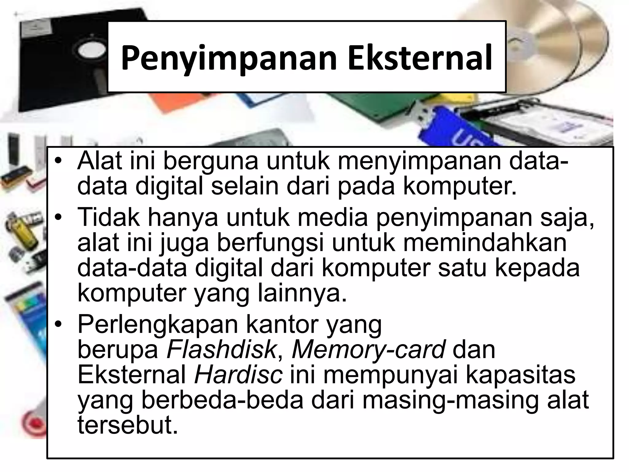 Penyimpanan Eksternal
• Alat ini berguna untuk menyimpanan data-
data digital selain dari pada komputer.
• Tidak hanya untuk media penyimpanan saja,
alat ini juga berfungsi untuk memindahkan
data-data digital dari komputer satu kepada
komputer yang lainnya.
• Perlengkapan kantor yang
berupa Flashdisk, Memory-card dan
Eksternal Hardisc ini mempunyai kapasitas
yang berbeda-beda dari masing-masing alat
tersebut.
 