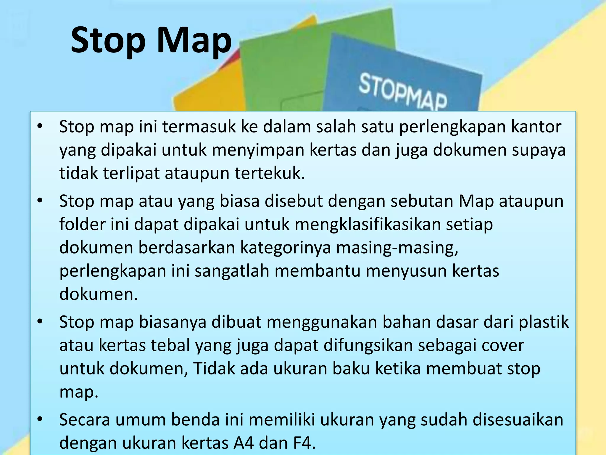 Stop Map
• Stop map ini termasuk ke dalam salah satu perlengkapan kantor
yang dipakai untuk menyimpan kertas dan juga dokumen supaya
tidak terlipat ataupun tertekuk.
• Stop map atau yang biasa disebut dengan sebutan Map ataupun
folder ini dapat dipakai untuk mengklasifikasikan setiap
dokumen berdasarkan kategorinya masing-masing,
perlengkapan ini sangatlah membantu menyusun kertas
dokumen.
• Stop map biasanya dibuat menggunakan bahan dasar dari plastik
atau kertas tebal yang juga dapat difungsikan sebagai cover
untuk dokumen, Tidak ada ukuran baku ketika membuat stop
map.
• Secara umum benda ini memiliki ukuran yang sudah disesuaikan
dengan ukuran kertas A4 dan F4.
 