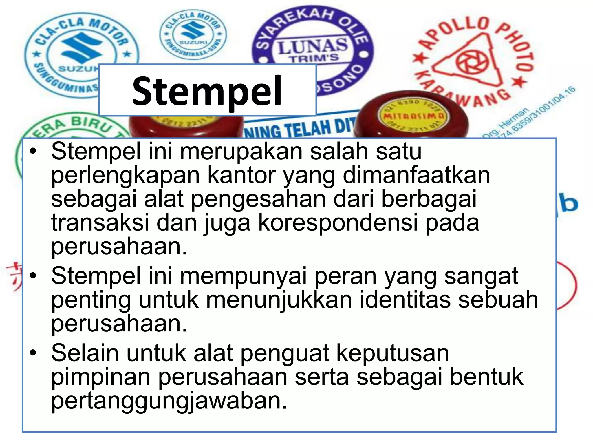 Stempel
• Stempel ini merupakan salah satu
perlengkapan kantor yang dimanfaatkan
sebagai alat pengesahan dari berbagai
transaksi dan juga korespondensi pada
perusahaan.
• Stempel ini mempunyai peran yang sangat
penting untuk menunjukkan identitas sebuah
perusahaan.
• Selain untuk alat penguat keputusan
pimpinan perusahaan serta sebagai bentuk
pertanggungjawaban.
 