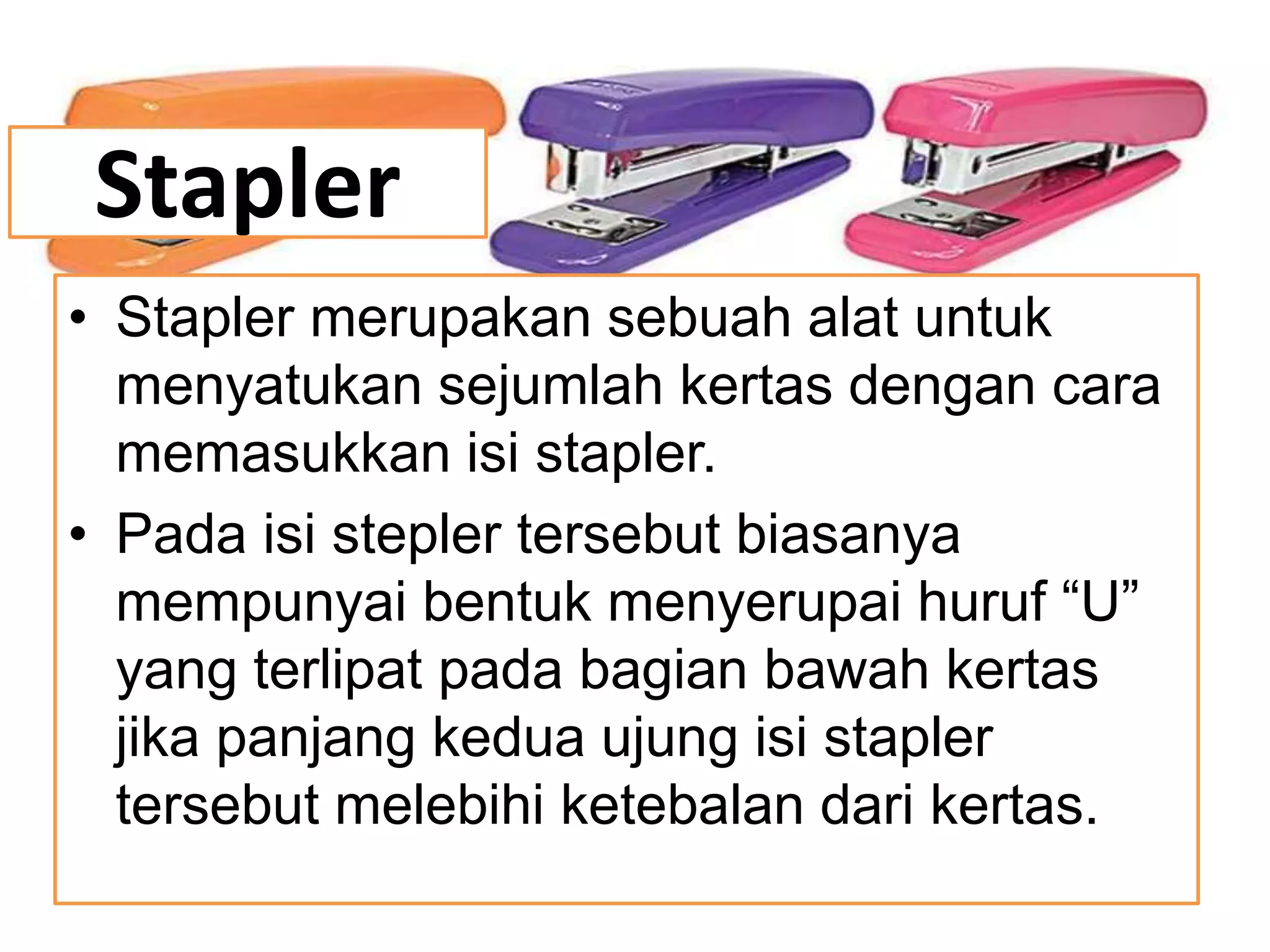 Stapler
• Stapler merupakan sebuah alat untuk
menyatukan sejumlah kertas dengan cara
memasukkan isi stapler.
• Pada isi stepler tersebut biasanya
mempunyai bentuk menyerupai huruf “U”
yang terlipat pada bagian bawah kertas
jika panjang kedua ujung isi stapler
tersebut melebihi ketebalan dari kertas.
 