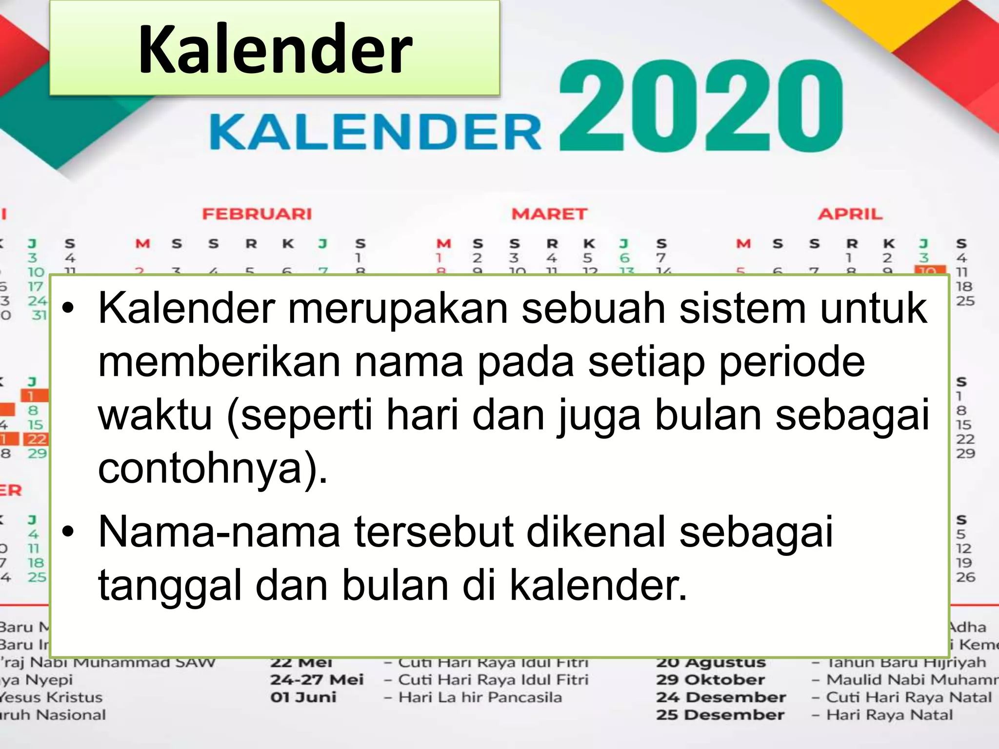 Kalender
• Kalender merupakan sebuah sistem untuk
memberikan nama pada setiap periode
waktu (seperti hari dan juga bulan sebagai
contohnya).
• Nama-nama tersebut dikenal sebagai
tanggal dan bulan di kalender.
 