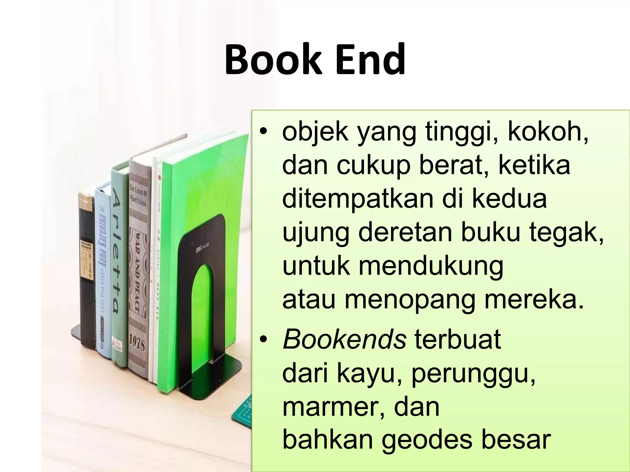 Book End
• objek yang tinggi, kokoh,
dan cukup berat, ketika
ditempatkan di kedua
ujung deretan buku tegak,
untuk mendukung
atau menopang mereka.
• Bookends terbuat
dari kayu, perunggu,
marmer, dan
bahkan geodes besar
 