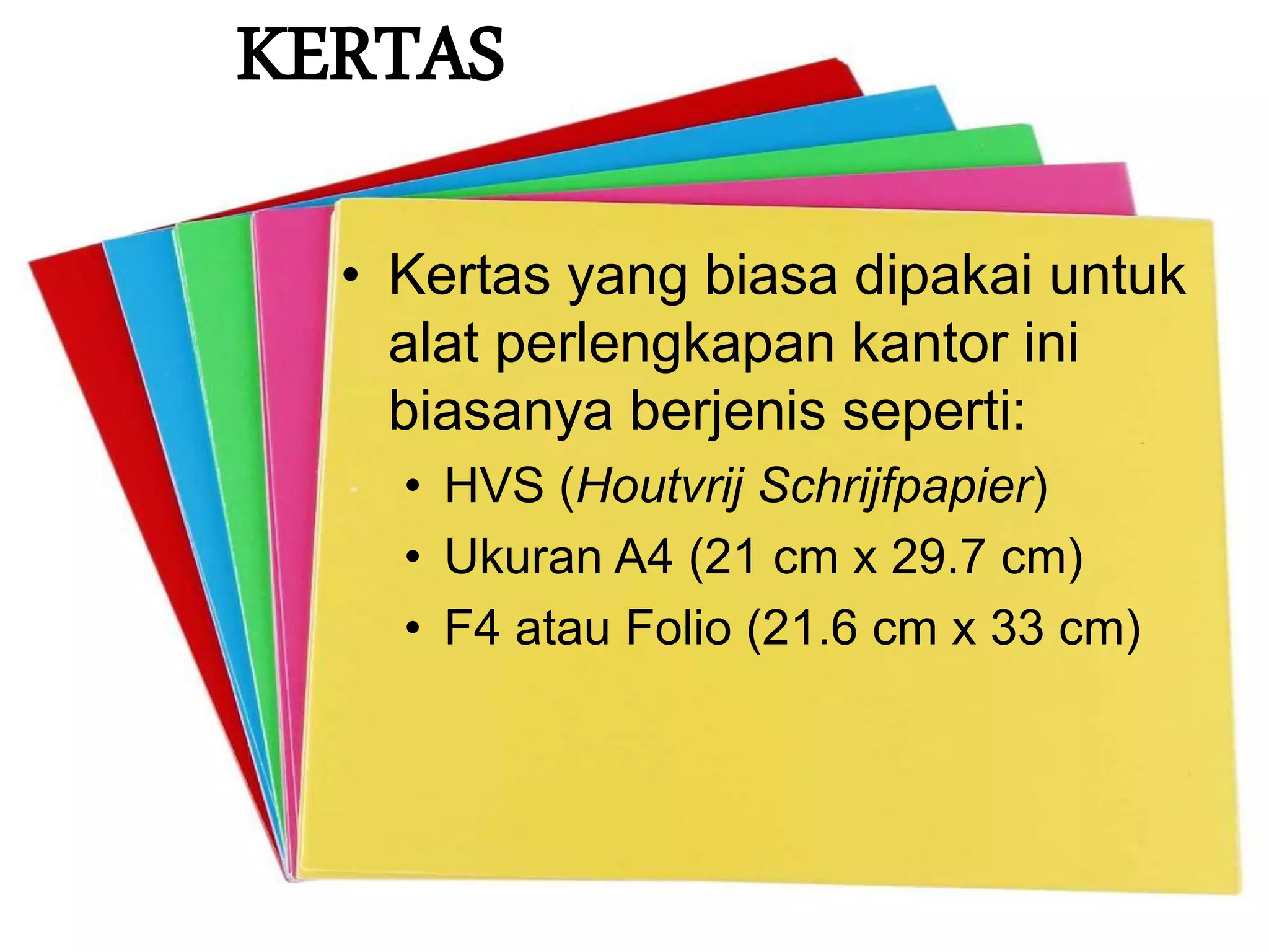 KERTAS
• Kertas yang biasa dipakai untuk
alat perlengkapan kantor ini
biasanya berjenis seperti:
• HVS (Houtvrij Schrijfpapier)
• Ukuran A4 (21 cm x 29.7 cm)
• F4 atau Folio (21.6 cm x 33 cm)
 
