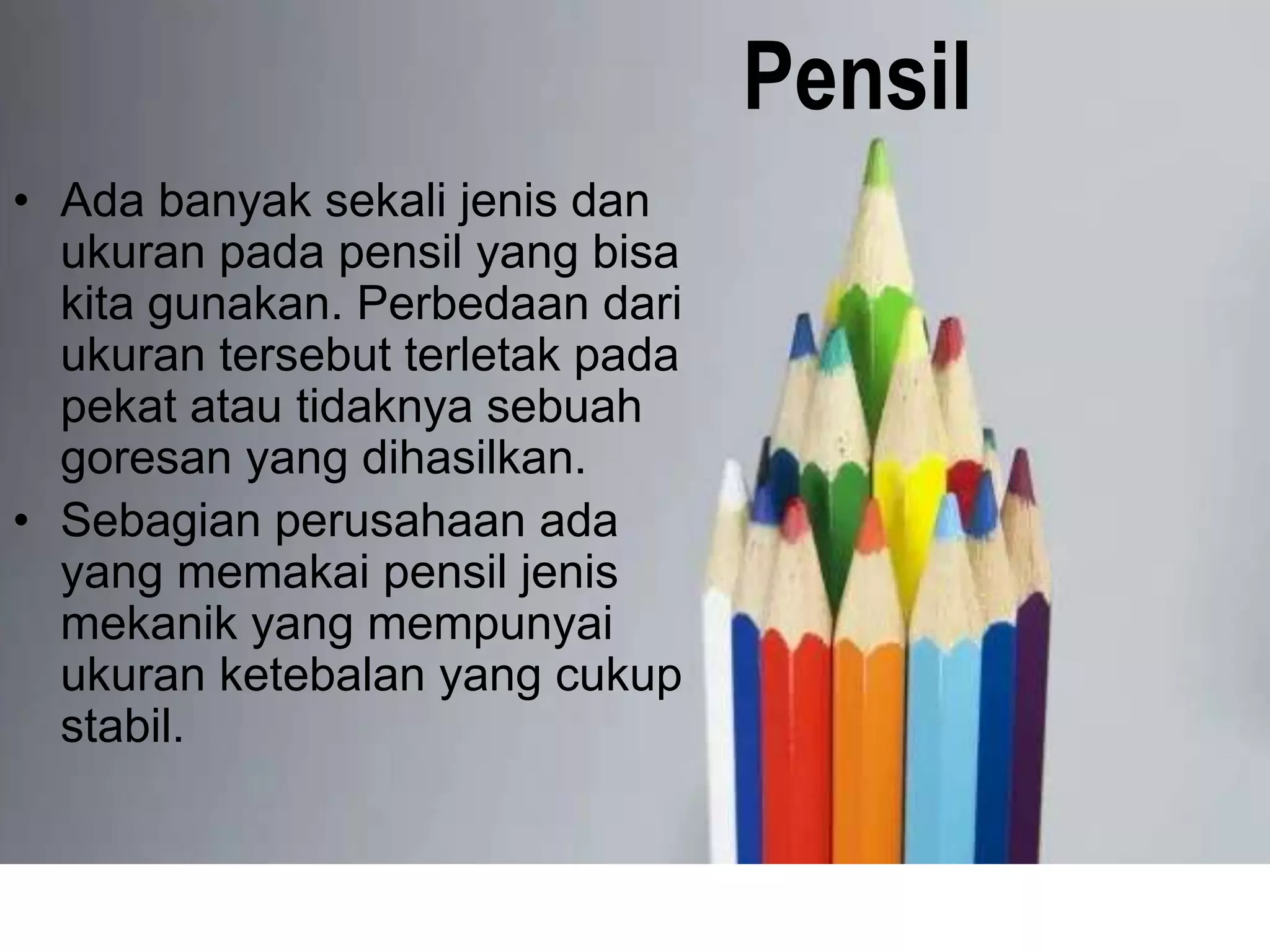 Pensil
• Ada banyak sekali jenis dan
ukuran pada pensil yang bisa
kita gunakan. Perbedaan dari
ukuran tersebut terletak pada
pekat atau tidaknya sebuah
goresan yang dihasilkan.
• Sebagian perusahaan ada
yang memakai pensil jenis
mekanik yang mempunyai
ukuran ketebalan yang cukup
stabil.
 