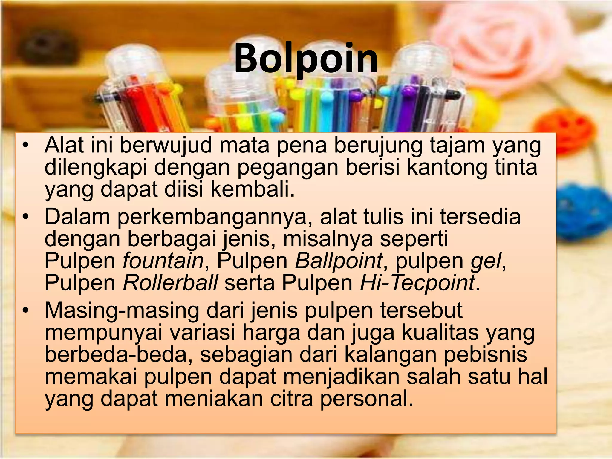Bolpoin
• Alat ini berwujud mata pena berujung tajam yang
dilengkapi dengan pegangan berisi kantong tinta
yang dapat diisi kembali.
• Dalam perkembangannya, alat tulis ini tersedia
dengan berbagai jenis, misalnya seperti
Pulpen fountain, Pulpen Ballpoint, pulpen gel,
Pulpen Rollerball serta Pulpen Hi-Tecpoint.
• Masing-masing dari jenis pulpen tersebut
mempunyai variasi harga dan juga kualitas yang
berbeda-beda, sebagian dari kalangan pebisnis
memakai pulpen dapat menjadikan salah satu hal
yang dapat meniakan citra personal.
 