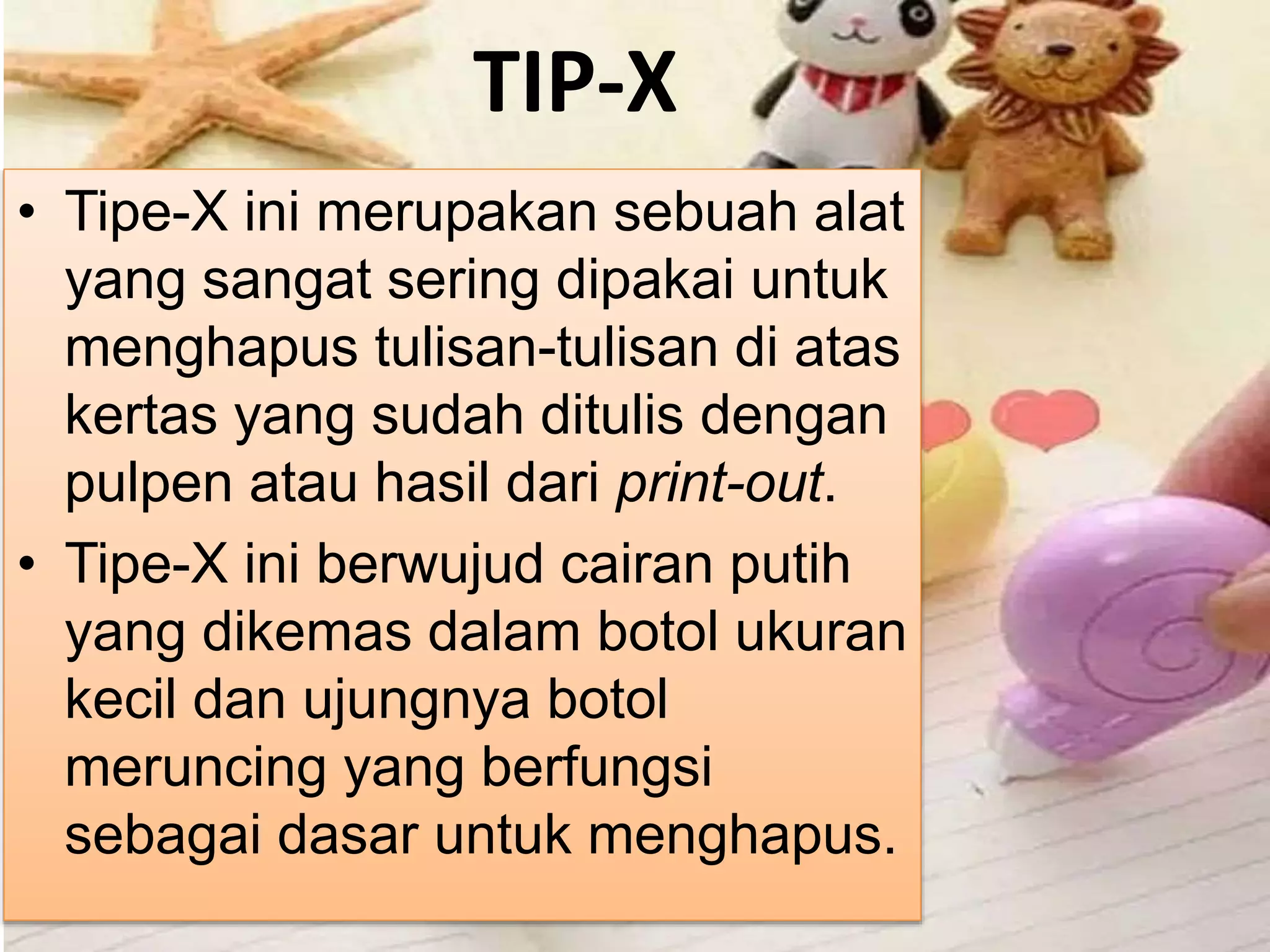 TIP-X
• Tipe-X ini merupakan sebuah alat
yang sangat sering dipakai untuk
menghapus tulisan-tulisan di atas
kertas yang sudah ditulis dengan
pulpen atau hasil dari print-out.
• Tipe-X ini berwujud cairan putih
yang dikemas dalam botol ukuran
kecil dan ujungnya botol
meruncing yang berfungsi
sebagai dasar untuk menghapus.
 