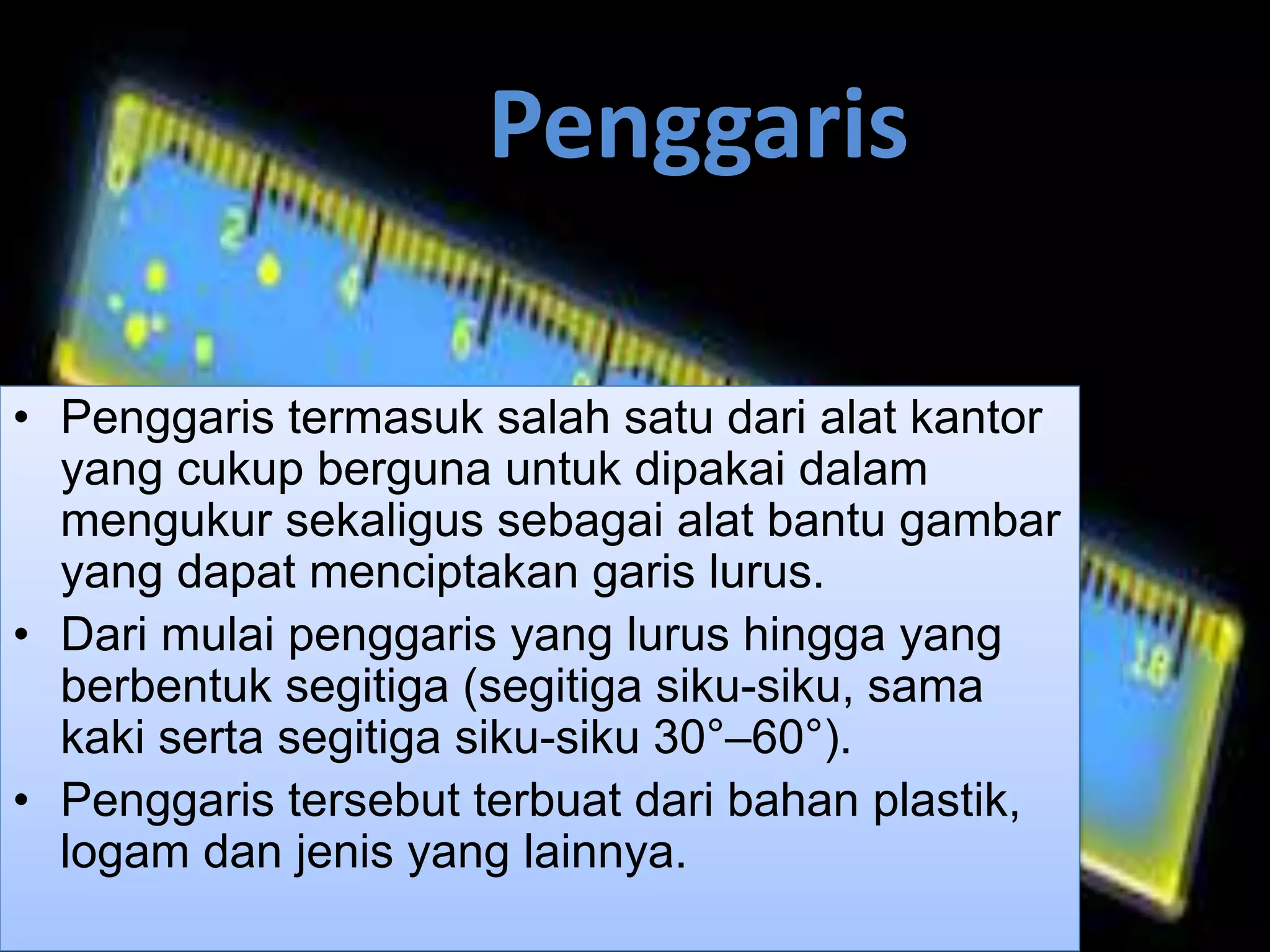 Penggaris
• Penggaris termasuk salah satu dari alat kantor
yang cukup berguna untuk dipakai dalam
mengukur sekaligus sebagai alat bantu gambar
yang dapat menciptakan garis lurus.
• Dari mulai penggaris yang lurus hingga yang
berbentuk segitiga (segitiga siku-siku, sama
kaki serta segitiga siku-siku 30°–60°).
• Penggaris tersebut terbuat dari bahan plastik,
logam dan jenis yang lainnya.
 