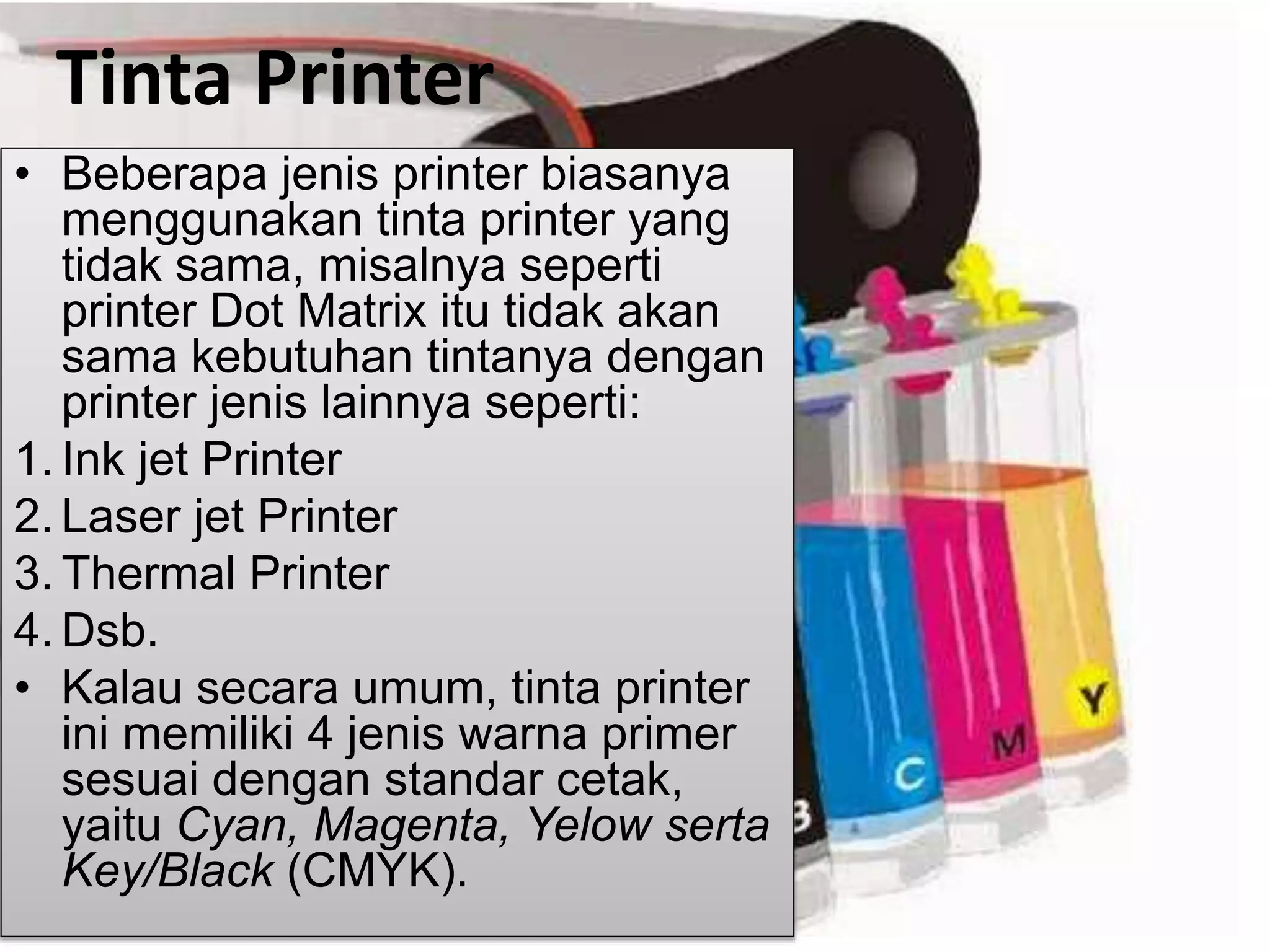 Tinta Printer
• Beberapa jenis printer biasanya
menggunakan tinta printer yang
tidak sama, misalnya seperti
printer Dot Matrix itu tidak akan
sama kebutuhan tintanya dengan
printer jenis lainnya seperti:
1. Ink jet Printer
2. Laser jet Printer
3. Thermal Printer
4. Dsb.
• Kalau secara umum, tinta printer
ini memiliki 4 jenis warna primer
sesuai dengan standar cetak,
yaitu Cyan, Magenta, Yelow serta
Key/Black (CMYK).
 