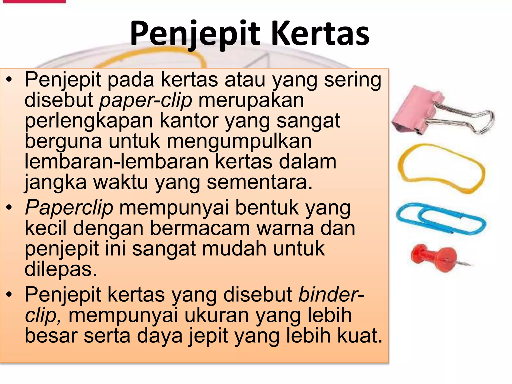 Penjepit Kertas
• Penjepit pada kertas atau yang sering
disebut paper-clip merupakan
perlengkapan kantor yang sangat
berguna untuk mengumpulkan
lembaran-lembaran kertas dalam
jangka waktu yang sementara.
• Paperclip mempunyai bentuk yang
kecil dengan bermacam warna dan
penjepit ini sangat mudah untuk
dilepas.
• Penjepit kertas yang disebut binder-
clip, mempunyai ukuran yang lebih
besar serta daya jepit yang lebih kuat.
 