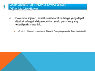 a. .
b. .
c. Dokumen sejarah, adalah surat-surat berharga yang dapat
dipakai sebagai alat pembuktian suatu peristiwa yang
terjadi pada masa lalu.
 Contoh : Naskah proklamasi, Naskah Sumpah pemuda, Batu bertulis,dll
DOKUMEN DITINJAU DARI SEGI
PEMAKAIANNYA
 
