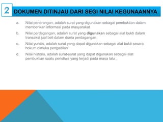 DOKUMEN DITINJAU DARI SEGI NILAI KEGUNAANNYA
a. Nilai penerangan, adalah surat yang digunakan sebagai pembuktian dalam
memberikan informasi pada masyarakat
b. Nilai perdagangan, adalah surat yang digunakan sebagai alat bukti dalam
transaksi jual beli dalam dunia perdagangan
c. Nilai yuridis, adalah surat yang dapat digunakan sebagai alat bukti secara
hokum dimuka pengadilan
d. Nilai historis, adalah surat-surat yang dapat digunakan sebagai alat
pembuktian suatu peristiwa yang terjadi pada masa lalu .
 