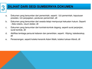 a. Dokumen yang bersumber dari pemerintah, seperti : UU pemerintah, keputusan
presiden, UU perpajakan, peraturan pemerintah ,dll
b. Dokumen yang bersumber dari swasta tetapi mempunyai kekuatan hukum. Seperti
: Akte notaris, visum dokter, dll
c. Dokumen yang bersumber dari kontrak-kontrak dagang .seperti surat perjanjian,
surat kontrak, dll
d. Aktifitas lembaga persurat kabaran dan penerbitan, seperti : Kliping, kaledeoskop,
dll
e. Perseorangan, seperti koleksi keramik Adam Malik, koleksi lukisan Afandi, dll
DILIHAT DARI SEGI SUMBERNYA DOKUMEN
 