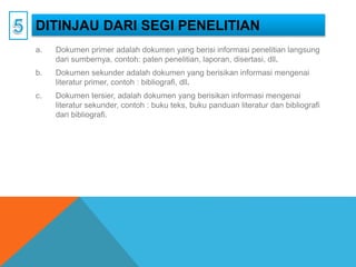 DITINJAU DARI SEGI PENELITIAN
a. Dokumen primer adalah dokumen yang berisi informasi penelitian langsung
dari sumbernya, contoh: paten penelitian, laporan, disertasi, dll.
b. Dokumen sekunder adalah dokumen yang berisikan informasi mengenai
literatur primer, contoh : bibliografi, dll.
c. Dokumen tersier, adalah dokumen yang berisikan informasi mengenai
literatur sekunder, contoh : buku teks, buku panduan literatur dan bibliografi
dari bibliografi.
 