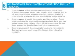 DITINJAU DARI SEGI RUANG LINGKUP DAN BENTUK
FISIKNYA
a. Dokumen lateral, adalah dokumen yang terjadi akibat dicetak, ditulis,
digambar, atau direkam .seperti : buku, majalah, Koran, pita kaset, film ,dll .
titik berat dokumen literal adalah informasi yang terdapat pada benda.
Dokumen literal dibahas secara khusus dalam bidang ilmu perpustakaan .
b. Dokumen corporal , adalah dokumen berwujud benda sejarah. Seperti
benda-benda seni dan benda-benda kuno yang meliputi : keris, arca, batu
pualam, pakaian adat , mata uang kuno ,dll. Dokumen corporal disimpan
dalam museum dan dipelajari dalam bidang ilmu permuseuman.
c. Dokumen privat, adalah dokumen yang berwujud surat menyurat/arsip.
Bidang penyimpanan surat menyurat ini dipelajari dalam bidang ilmu
kearsipan .
 