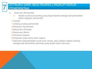 DITINJAU DARI SEGI RUANG LINGKUP KERJA
PEMERINTAH
a. Dokumen Pemerintah
 Adalah surat-surat penting yang dapat dipakai sebagai alat pembuktian
dalam kegiatan pemerintah.
 Contoh:
1.Undang-undang pemerintah
2.Peraturan Pemerintah
3.Keputusan Presidan
4.Keputusan Mentri
5.Peraturan Daerah
6.Perjanjian kerja sama antar negara
7.Dokumen Sejarahadalah surat-surat, benda, atau catatan-catatan penting
sebagai alat pembuktian peristiwa yang terjadi pada masa lalu.
 