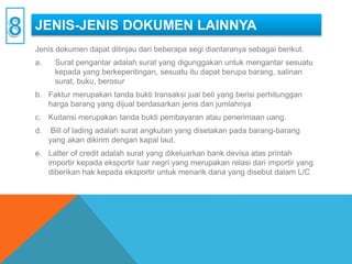 JENIS-JENIS DOKUMEN LAINNYA
Jenis dokumen dapat ditinjau dari beberapa segi diantaranya sebagai berikut.
a. Surat pengantar adalah surat yang digunggakan untuk mengantar sesuatu
kepada yang berkepentingan, sesuatu itu dapat berupa barang, salinan
surat, buku, berosur
b. Faktur merupakan tanda bukti transaksi jual beli yang berisi perhitunggan
harga barang yang dijual berdasarkan jenis dan jumlahnya
c. Kuitansi merupakan tanda bukti pembayaran atau penerimaan uang.
d. Bill of lading adalah surat angkutan yang disetakan pada barang-barang
yang akan dikirim dengan kapal laut.
e. Latter of credit adalah surat yang dikeluarkan bank devisa atas printah
importir kepada eksportir luar negri yang merupakan relasi dari importir yang
diberikan hak kepada eksportir untuk menarik dana yang disebut dalam L/C
 