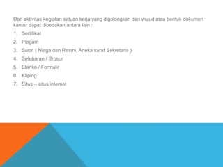 Dari aktivitas kegiatan satuan kerja yang digolongkan dari wujud atau bentuk dokumen
kantor dapat dibedakan antara lain :
1. Sertifikat
2. Piagam
3. Surat ( Niaga dan Resmi, Aneka surat Sekretaris )
4. Selebaran / Brosur
5. Blanko / Formulir
6. Kliping
7. Situs – situs internet
 