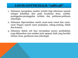 LOUIS GOTTSCHALK “1986:38”
1. Dokumen merupakan sumber tertulis bagi informasi sejarah
sebagai kebalikan dari pada kesaksian lisan, artefak,
peninggalan-peninggalan terlukis dan petilasan-petilasan
arkeologis.
2. Dokumen diperuntukan untuk surat-surat resmi dan surat-
surat Negara seperti surat perjanjian, udang-undang, hibah
dan konsesi.
3. Dokumen dalam arti luas merupakan proses pembuktian
yang didasarkan atas sumber jenis apapun, baik yang bersifat
tulisan, lisan, gambaran atau arkeologis.
 