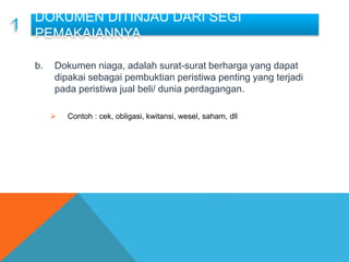 a. .
b. Dokumen niaga, adalah surat-surat berharga yang dapat
dipakai sebagai pembuktian peristiwa penting yang terjadi
pada peristiwa jual beli/ dunia perdagangan.
 Contoh : cek, obligasi, kwitansi, wesel, saham, dll
DOKUMEN DITINJAU DARI SEGI
PEMAKAIANNYA
 