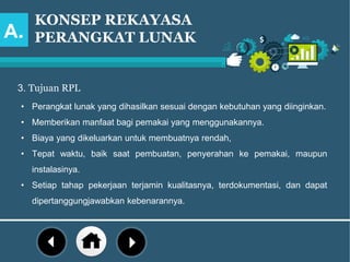 KONSEP REKAYASA
PERANGKAT LUNAK
3. Tujuan RPL
A.
• Perangkat lunak yang dihasilkan sesuai dengan kebutuhan yang diinginkan.
• Memberikan manfaat bagi pemakai yang menggunakannya.
• Biaya yang dikeluarkan untuk membuatnya rendah,
• Tepat waktu, baik saat pembuatan, penyerahan ke pemakai, maupun
instalasinya.
• Setiap tahap pekerjaan terjamin kualitasnya, terdokumentasi, dan dapat
dipertanggungjawabkan kebenarannya.
 