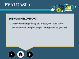 EVALUASI 1
DISKUSI KELOMPOK :
1. Diskusikan mengenai tujuan, proses, dan hasil pada
setiap tahapan pengembangan perangkat lunak (PADI) !
 