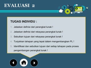 EVALUASI 2
TUGAS INDIVIDU :
1. Jelaskan definisi dari perangkat lunak !
2. Jelaskan definisi dari rekayasa perangkat lunak !
3. Sebutkan tujuan dari rekayasa perangkat lunak !
4. Tunjukkan tahapan yang tepat dalam mengembangkan PL !
5. Identifikasi dan sebutkan tujuan dari setiap tahapan pada proses
pengembangan perangkat lunak !
 
