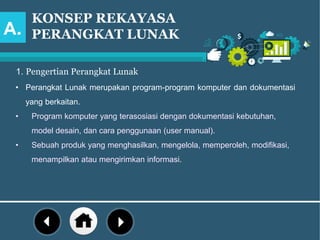 KONSEP REKAYASA
PERANGKAT LUNAK
1. Pengertian Perangkat Lunak
• Perangkat Lunak merupakan program-program komputer dan dokumentasi
yang berkaitan.
• Program komputer yang terasosiasi dengan dokumentasi kebutuhan,
model desain, dan cara penggunaan (user manual).
• Sebuah produk yang menghasilkan, mengelola, memperoleh, modifikasi,
menampilkan atau mengirimkan informasi.
A.
 