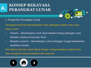 KONSEP REKAYASA
PERANGKAT LUNAK
1. Pengertian Perangkat Lunak
Perangkat lunak bisa dikembangkan untuk pelanggan tertentu atau untuk
pasar umum.
• Generik – dikembangkan untuk dijual kepada rentang pelanggan yang
berbeda, misalnya Excel atau Word.
• Bespoke (custom) – dikembangkan untuk pelanggan tunggal berdasarkan
spesifikasi mereka.
Perangkat lunak baru dapat dibuat dengan mengembangkan program baru,
atau mengguna ulang perangkat lunak yang ada
A.
 