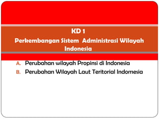 KD 1
Perkembangan Sistem Administrasi Wilayah
              Indonesia

A. Perubahan wilayah Propinsi di Indonesia
B. Perubahan Wilayah Laut Teritorial Indomesia
 