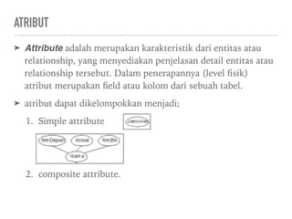 ATRIBUT
➤ Attribute adalah merupakan karakteristik dari entitas atau
relationship, yang menyediakan penjelasan detail entitas atau
relationship tersebut. Dalam penerapannya (level ﬁsik)
atribut merupakan ﬁeld atau kolom dari sebuah tabel.
➤ atribut dapat dikelompokkan menjadi;
1. Simple attribute
2. composite attribute.
 