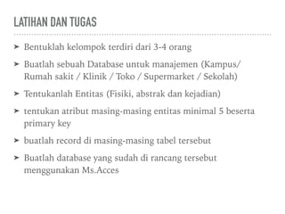 LATIHAN DAN TUGAS
➤ Bentuklah kelompok terdiri dari 3-4 orang
➤ Buatlah sebuah Database untuk manajemen (Kampus/
Rumah sakit / Klinik / Toko / Supermarket / Sekolah)
➤ Tentukanlah Entitas (Fisiki, abstrak dan kejadian)
➤ tentukan atribut masing-masing entitas minimal 5 beserta
primary key
➤ buatlah record di masing-masing tabel tersebut
➤ Buatlah database yang sudah di rancang tersebut
menggunakan Ms.Acces
 