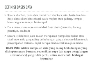 DEFINISI BASIS DATA
➤ Secara kharﬁah, basis data terdiri dari dua kata yaitu basis dan data.
Basis dapat diartikan sebagai suatu markas atau gudang, tempat
bersarang atau tempat berkumpul
➤ Data merupakan representasi dari fakta dunia(manusia, barang,
peristiwa, keadaan)
➤ Secara istilah basis data adalah merupakan Kumpulan berkas atau
tabel atau arsip yang saling berhubungan yang disimpan dalam media
penyimpanan tertentu, dapat berupa media cetak maupun media
Basis Data: adalah kumpulan data yang saling berhubungan yang
disimpan secara bersama sedemikian rupa dan tanpa pengulangan
(redundancy) yang tidak perlu, untuk memenuhi berbagai
kebutuhan
 