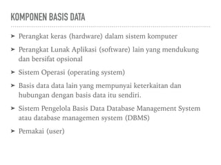 KOMPONEN BASIS DATA
➤ Perangkat keras (hardware) dalam sistem komputer
➤ Perangkat Lunak Aplikasi (software) lain yang mendukung
dan bersifat opsional
➤ Sistem Operasi (operating system)
➤ Basis data data lain yang mempunyai keterkaitan dan
hubungan dengan basis data itu sendiri.
➤ Sistem Pengelola Basis Data Database Management System
atau database managemen system (DBMS)
➤ Pemakai (user)
 