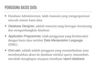 PENGGUNA BASIS DATA
➤ Database Administrator, ialah manusia yang mengorganisasi
seluruh sistem basis data
➤ Database Designer, adalah manusia yang bertugas merancang
dan mengembangkan database
➤ Application Programmer, ialah penggunaa yang berinteraksi
dengan basis data melalui Data Manipulation Language
(DML)
➤ End user, adalah adalah pengguna yang memanfaatkan atau
membutuhkan akses ke database melalui query, manambah,
merubah menghapus maupun membuat report database
 