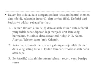 ➤ Dalam basis data, data diorganisasikan kedalam bentuk elemen
data (ﬁeld), rekaman (record), dan berkas (ﬁle). Deﬁnisi dari
ketiganya adalah sebagai berikut:
1. Elemen (kolom atau ﬁeld) data adalah satuan data terkecil
yang tidak dapat dipecah lagi menjadi unit lain yang
bermakna. Misalnya data siswa terdiri dari NIS, Nama,
Alamat, Telepon atau Jenis Kelamin.
2. Rekaman (record) merupakan gabungan sejumlah elemen
data yang saling terkait. Istilah lain dari record adalah baris
atau tupel.
3. Berkas(ﬁle) adalah himpunan seluruh record yang bertipe
sama
 