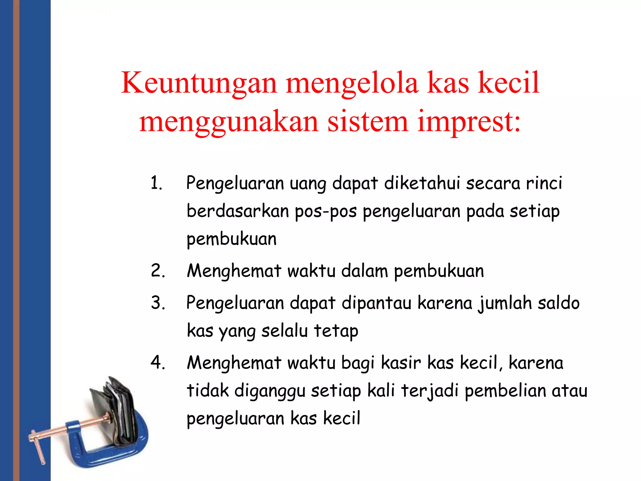 Keuntungan mengelola kas kecil
 menggunakan sistem imprest:
  1.   Pengeluaran uang dapat diketahui secara rinci
       berdasarkan pos-pos pengeluaran pada setiap
       pembukuan
  2.   Menghemat waktu dalam pembukuan
  3.   Pengeluaran dapat dipantau karena jumlah saldo
       kas yang selalu tetap
  4.   Menghemat waktu bagi kasir kas kecil, karena
       tidak diganggu setiap kali terjadi pembelian atau
       pengeluaran kas kecil
 