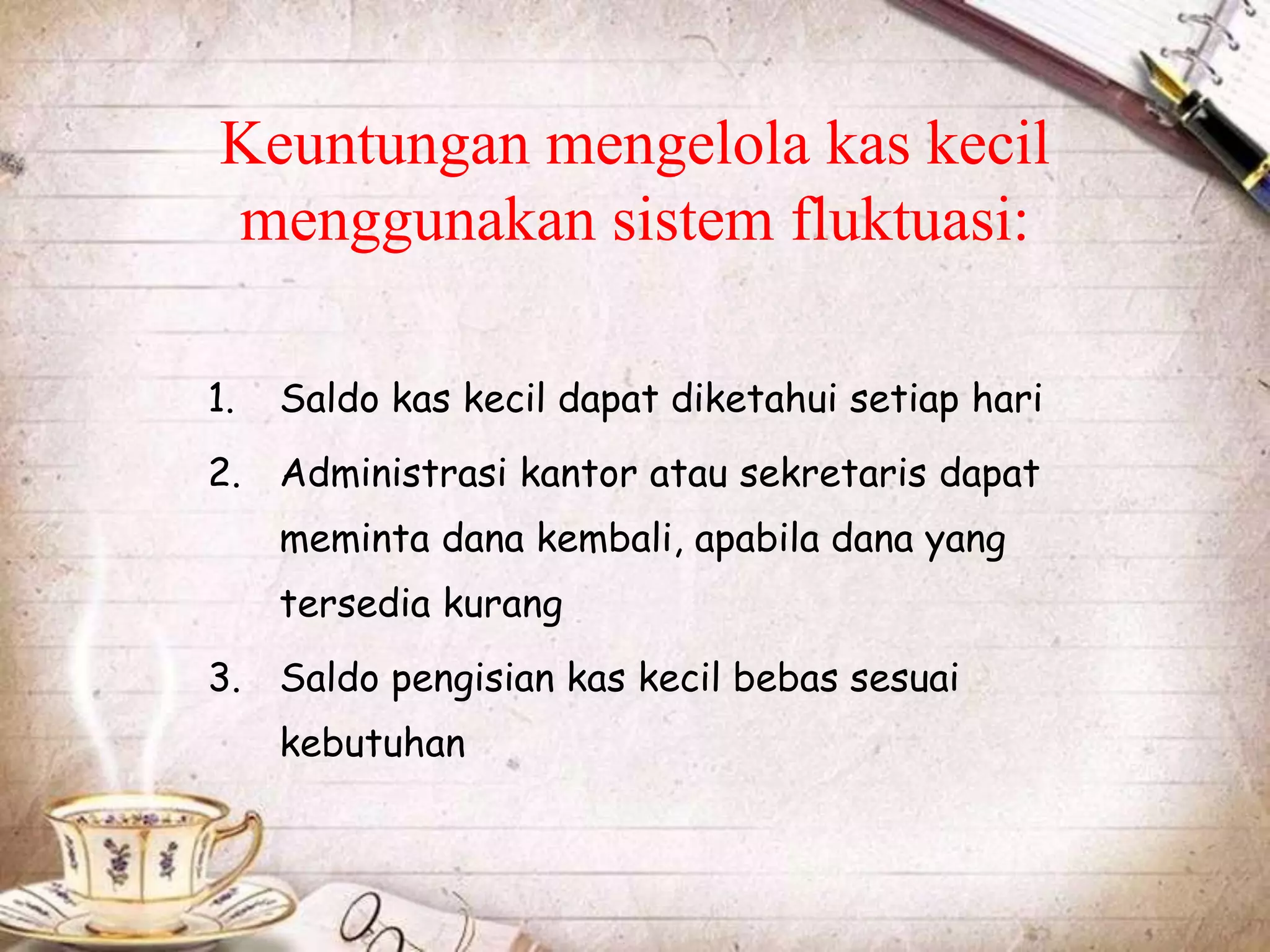 Keuntungan mengelola kas kecil
menggunakan sistem fluktuasi:

1.   Saldo kas kecil dapat diketahui setiap hari
2. Administrasi kantor atau sekretaris dapat
     meminta dana kembali, apabila dana yang
     tersedia kurang
3. Saldo pengisian kas kecil bebas sesuai
     kebutuhan
 