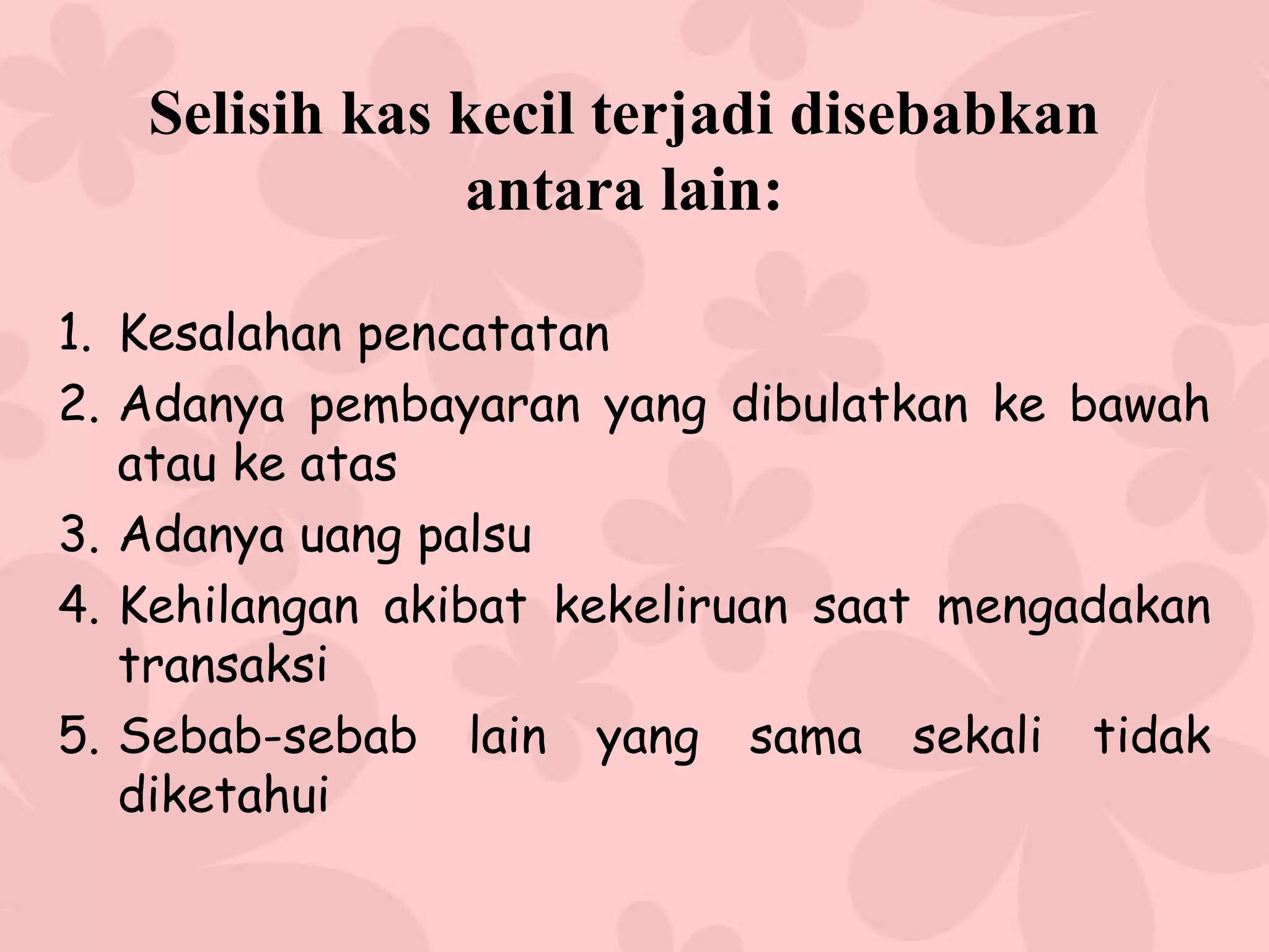Selisih kas kecil terjadi disebabkan
               antara lain:

1. Kesalahan pencatatan
2. Adanya pembayaran yang dibulatkan ke bawah
   atau ke atas
3. Adanya uang palsu
4. Kehilangan akibat kekeliruan saat mengadakan
   transaksi
5. Sebab-sebab lain yang sama sekali tidak
   diketahui
 