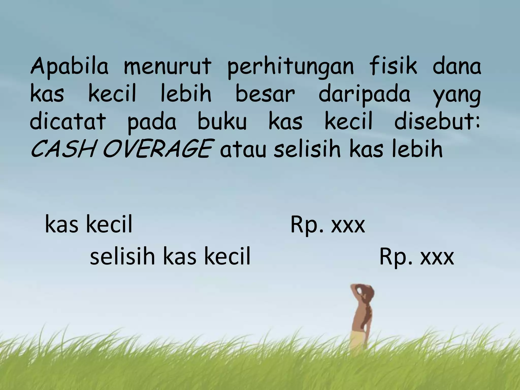Apabila menurut perhitungan fisik dana
kas kecil lebih besar daripada yang
dicatat pada buku kas kecil disebut:
CASH OVERAGE atau selisih kas lebih


 kas kecil               Rp. xxx
     selisih kas kecil             Rp. xxx
 