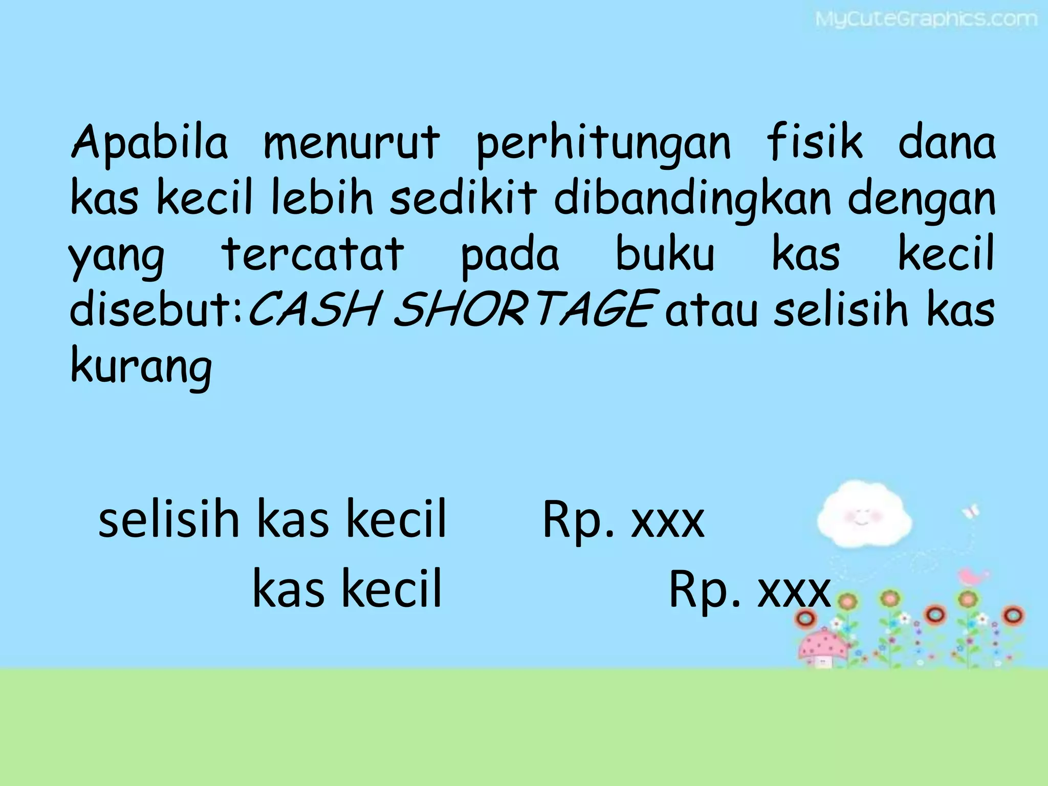Apabila menurut perhitungan fisik dana
kas kecil lebih sedikit dibandingkan dengan
yang tercatat pada buku kas kecil
disebut:CASH SHORTAGE atau selisih kas
kurang


 selisih kas kecil   Rp. xxx
         kas kecil        Rp. xxx
 