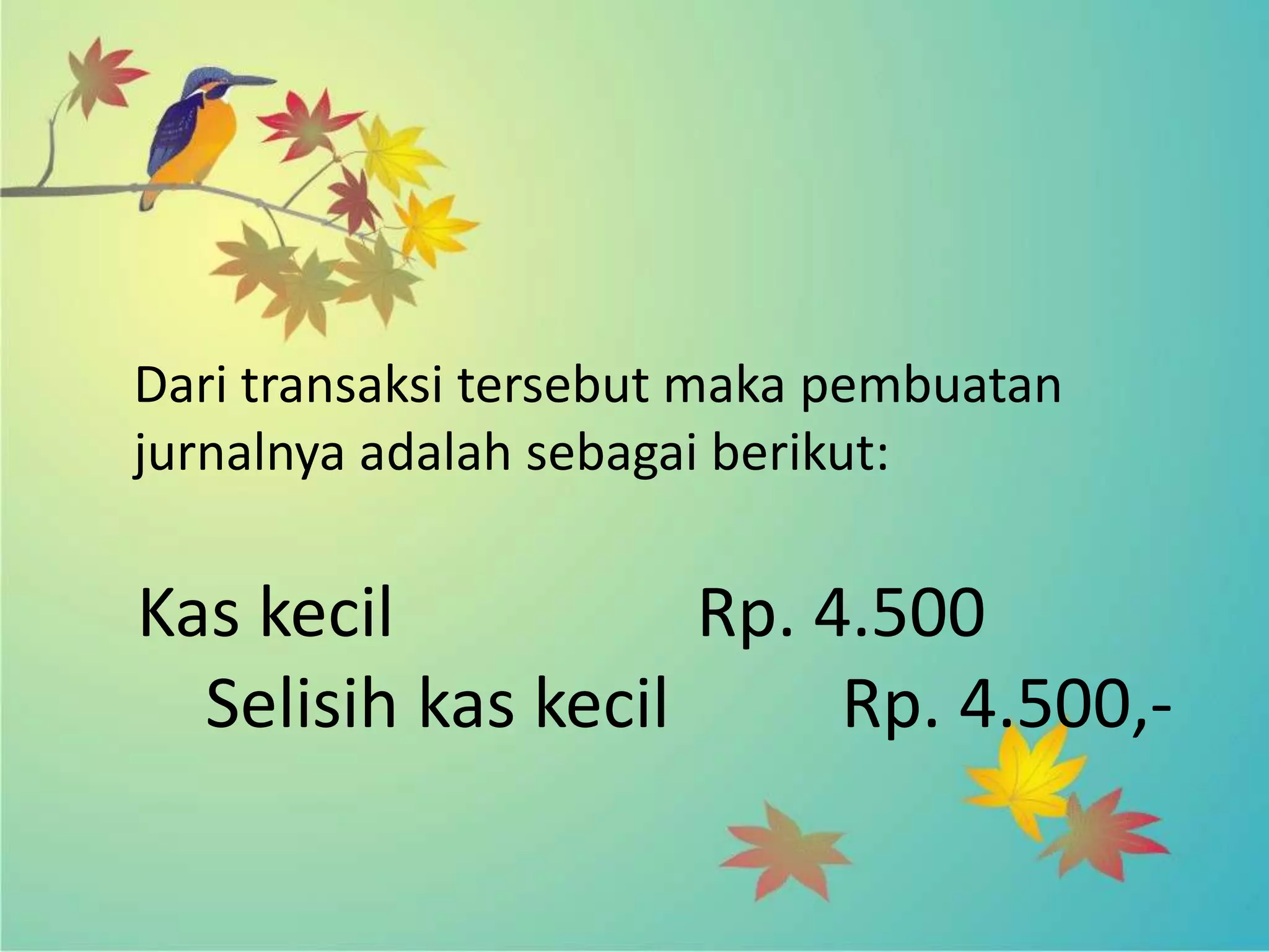 Dari transaksi tersebut maka pembuatan
jurnalnya adalah sebagai berikut:

Kas kecil           Rp. 4.500
  Selisih kas kecil      Rp. 4.500,-
 