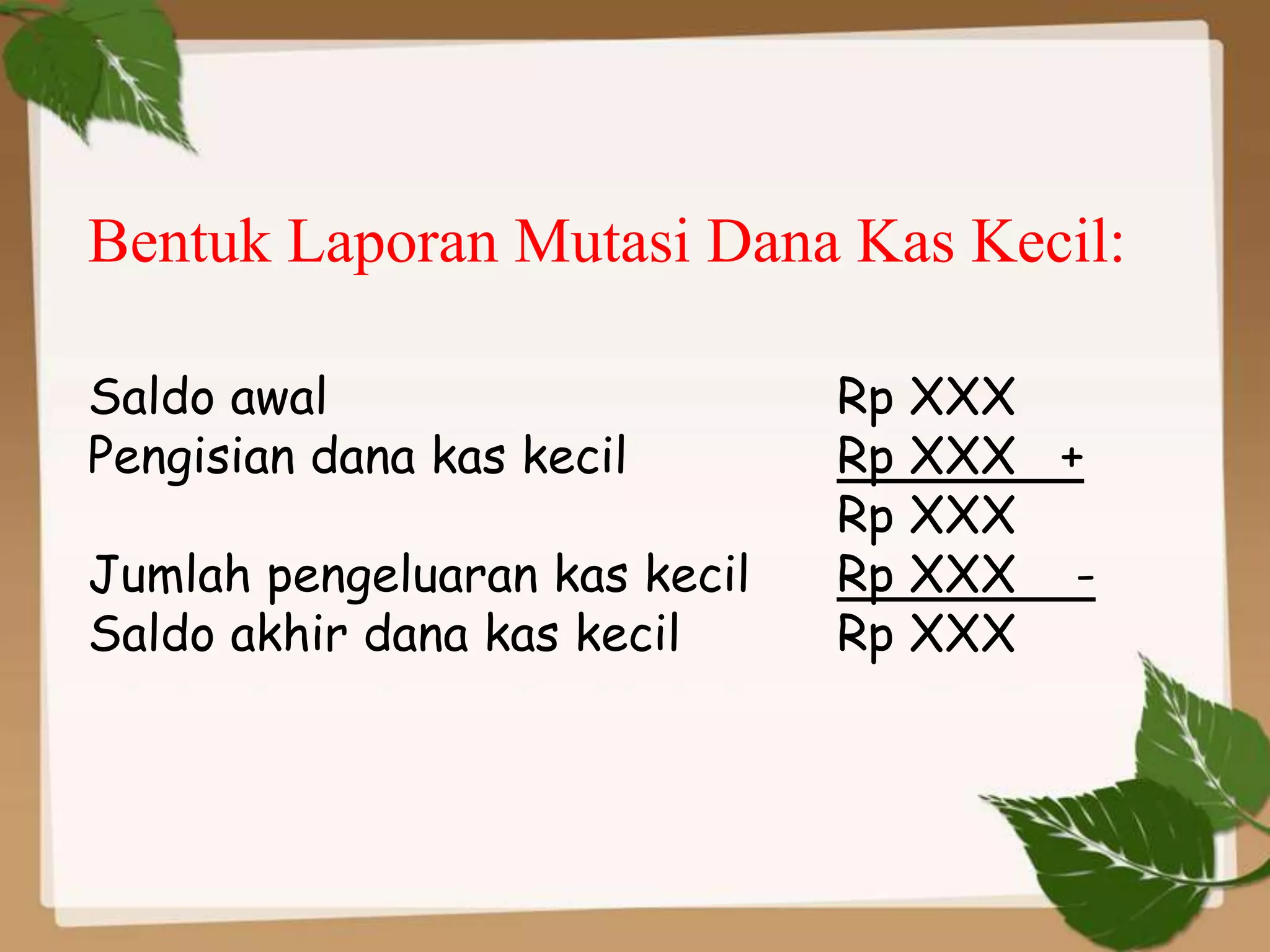 Bentuk Laporan Mutasi Dana Kas Kecil:

Saldo awal                     Rp XXX
Pengisian dana kas kecil       Rp XXX +
                               Rp XXX
Jumlah pengeluaran kas kecil   Rp XXX -
Saldo akhir dana kas kecil     Rp XXX
 