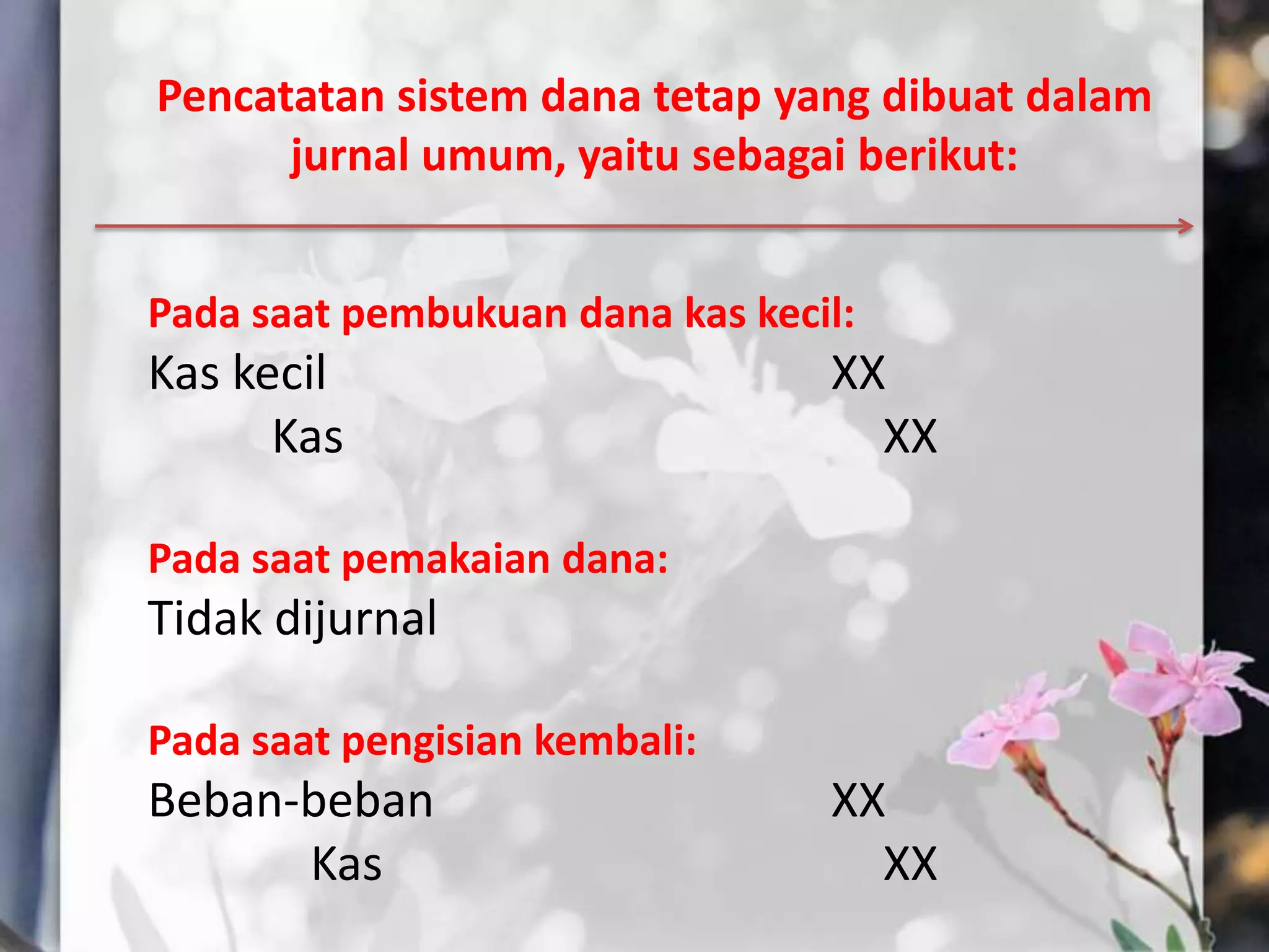 Pencatatan sistem dana tetap yang dibuat dalam
      jurnal umum, yaitu sebagai berikut:


Pada saat pembukuan dana kas kecil:
Kas kecil                        XX
      Kas                          XX

Pada saat pemakaian dana:
Tidak dijurnal

Pada saat pengisian kembali:
Beban-beban                      XX
      Kas                          XX
 