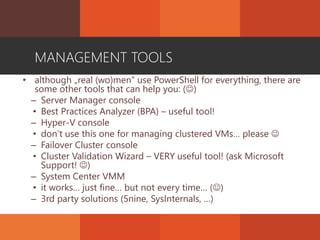 MANAGEMENT TOOLS
• although „real (wo)men” use PowerShell for everything, there are
some other tools that can help you: ()
– Server Manager console
• Best Practices Analyzer (BPA) – useful tool!
– Hyper-V console
• don’t use this one for managing clustered VMs… please 
– Failover Cluster console
• Cluster Validation Wizard – VERY useful tool! (ask Microsoft
Support! )
– System Center VMM
• it works… just fine… but not every time… ()
– 3rd party solutions (5nine, SysInternals, …)
 