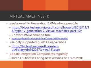 VIRTUAL MACHINES (1)
• use/convert to Generation 2 VMs where possible
– https://blogs.technet.microsoft.com/jhoward/2013/11/1
4/hyper-v-generation-2-virtual-machines-part-10/
– Convert-VMGeneration tool
• https://code.msdn.microsoft.com/ConvertVMGeneration
• use only supported guest OSes/versions
– https://technet.microsoft.com/en-
us/library/dn792027(v=ws.11).aspx
• update Integration Components regularly
– some OS hotfixes bring new versions of ICs as well!
 