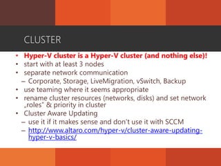 CLUSTER
• Hyper-V cluster is a Hyper-V cluster (and nothing else)!
• start with at least 3 nodes
• separate network communication
– Corporate, Storage, LiveMigration, vSwitch, Backup
• use teaming where it seems appropriate
• rename cluster resources (networks, disks) and set network
„roles” & priority in cluster
• Cluster Aware Updating
– use it if it makes sense and don’t use it with SCCM
– http://www.altaro.com/hyper-v/cluster-aware-updating-
hyper-v-basics/
 