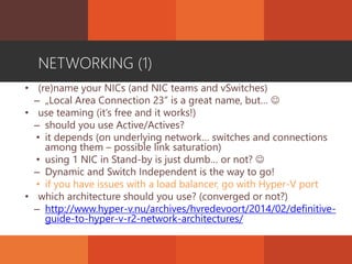 NETWORKING (1)
• (re)name your NICs (and NIC teams and vSwitches)
– „Local Area Connection 23” is a great name, but… 
• use teaming (it’s free and it works!)
– should you use Active/Actives?
• it depends (on underlying network… switches and connections
among them – possible link saturation)
• using 1 NIC in Stand-by is just dumb… or not? 
– Dynamic and Switch Independent is the way to go!
• if you have issues with a load balancer, go with Hyper-V port
• which architecture should you use? (converged or not?)
– http://www.hyper-v.nu/archives/hvredevoort/2014/02/definitive-
guide-to-hyper-v-r2-network-architectures/
 
